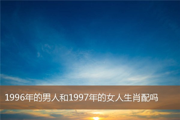  1996年的男人和1997年的女人生肖配吗《1996年的男人和1997年的女人生肖配吗婚姻如何》 生肖运势