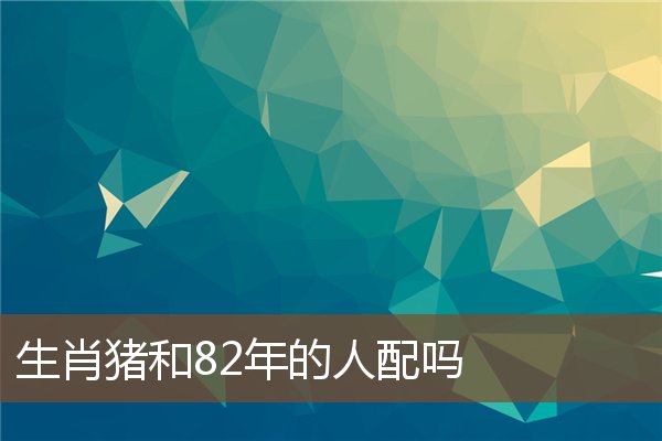  生肖猪和82年的人配吗《生肖猪和82年的人配吗好吗》 生肖运势