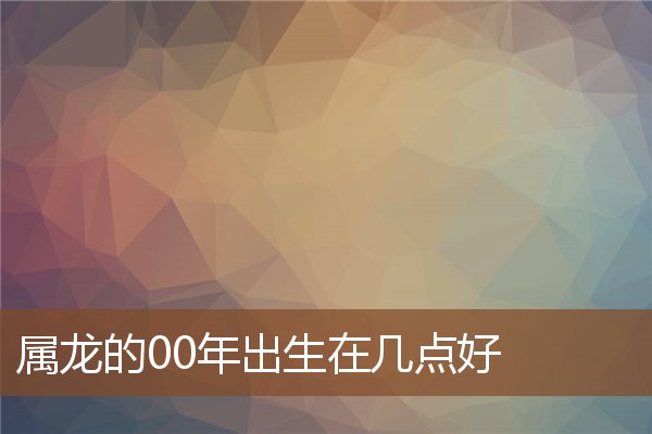  属龙的00年出生在几点好《00年属龙什么时辰出生比较好》 生肖运势